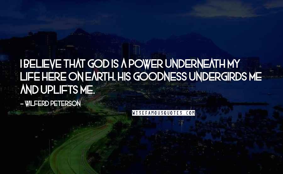 Wilferd Peterson Quotes: I believe that God is a power underneath my life here on earth. His goodness undergirds me and uplifts me.