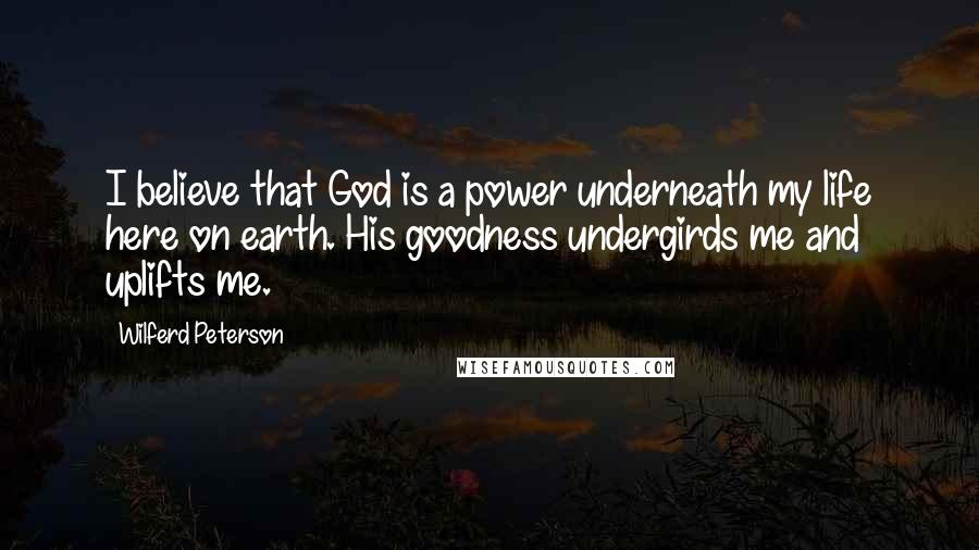 Wilferd Peterson Quotes: I believe that God is a power underneath my life here on earth. His goodness undergirds me and uplifts me.