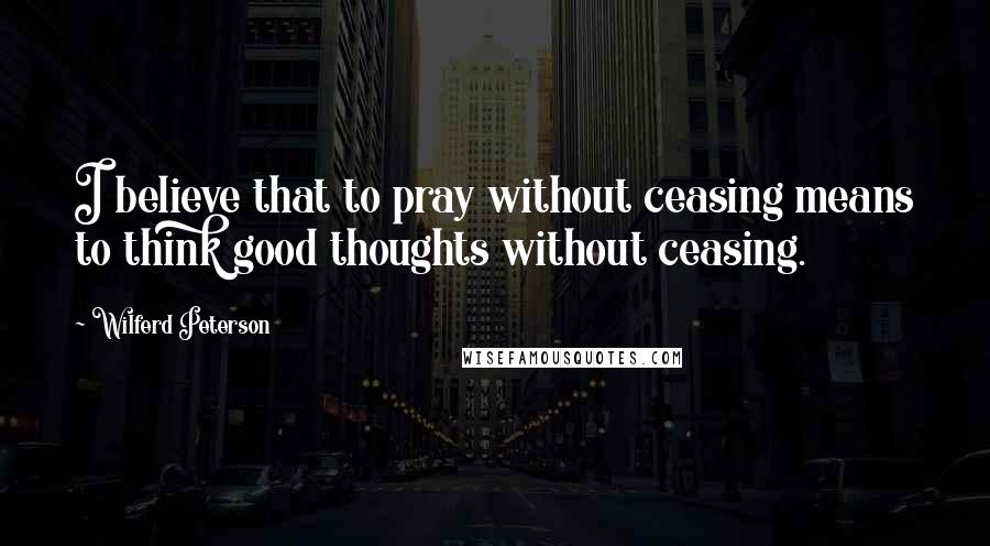 Wilferd Peterson Quotes: I believe that to pray without ceasing means to think good thoughts without ceasing.