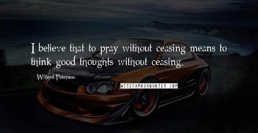 Wilferd Peterson Quotes: I believe that to pray without ceasing means to think good thoughts without ceasing.