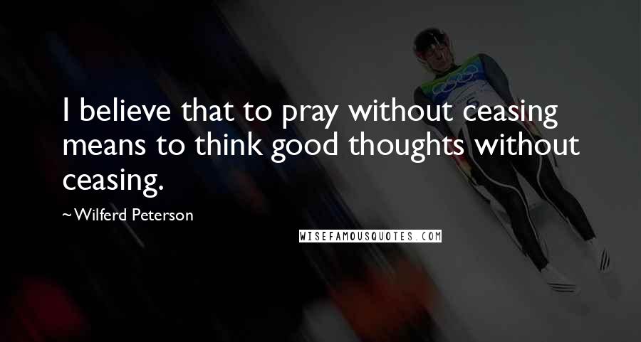 Wilferd Peterson Quotes: I believe that to pray without ceasing means to think good thoughts without ceasing.