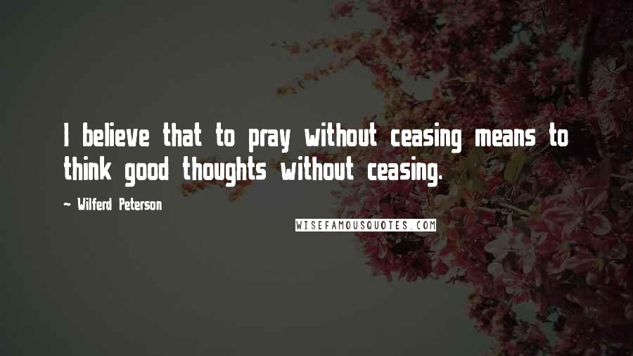 Wilferd Peterson Quotes: I believe that to pray without ceasing means to think good thoughts without ceasing.