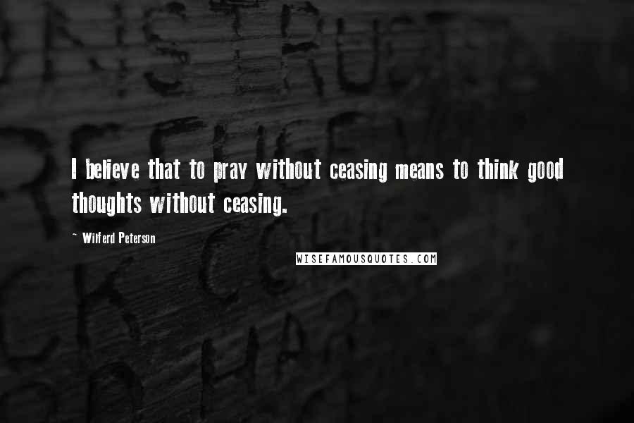 Wilferd Peterson Quotes: I believe that to pray without ceasing means to think good thoughts without ceasing.