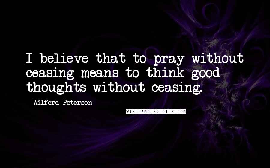 Wilferd Peterson Quotes: I believe that to pray without ceasing means to think good thoughts without ceasing.