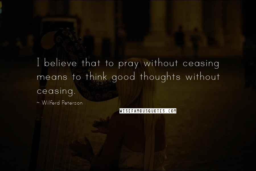 Wilferd Peterson Quotes: I believe that to pray without ceasing means to think good thoughts without ceasing.