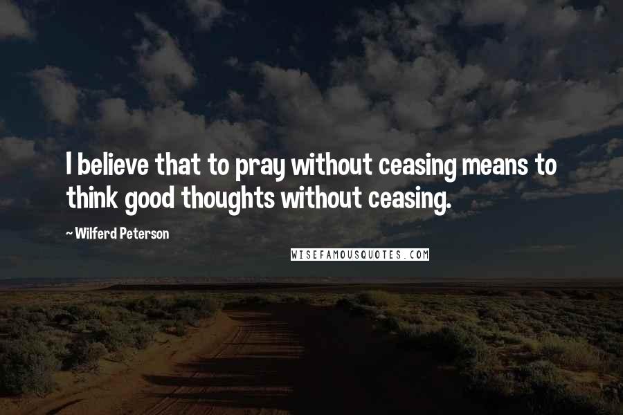 Wilferd Peterson Quotes: I believe that to pray without ceasing means to think good thoughts without ceasing.