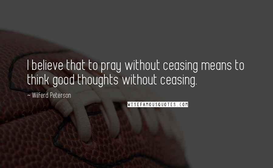 Wilferd Peterson Quotes: I believe that to pray without ceasing means to think good thoughts without ceasing.