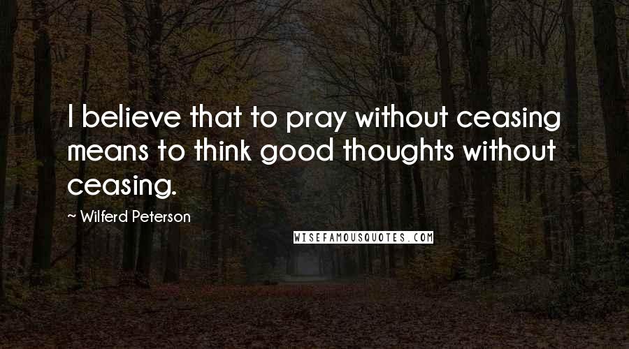 Wilferd Peterson Quotes: I believe that to pray without ceasing means to think good thoughts without ceasing.