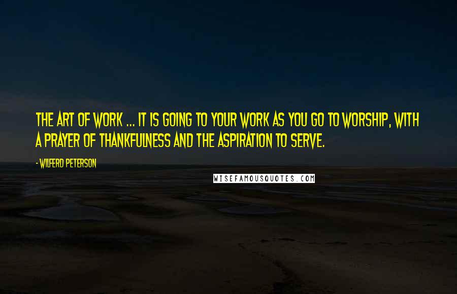 Wilferd Peterson Quotes: The art of work ... It is going to your work as you go to worship, with a prayer of thankfulness and the aspiration to serve.
