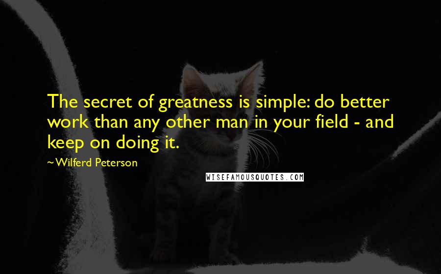 Wilferd Peterson Quotes: The secret of greatness is simple: do better work than any other man in your field - and keep on doing it. 