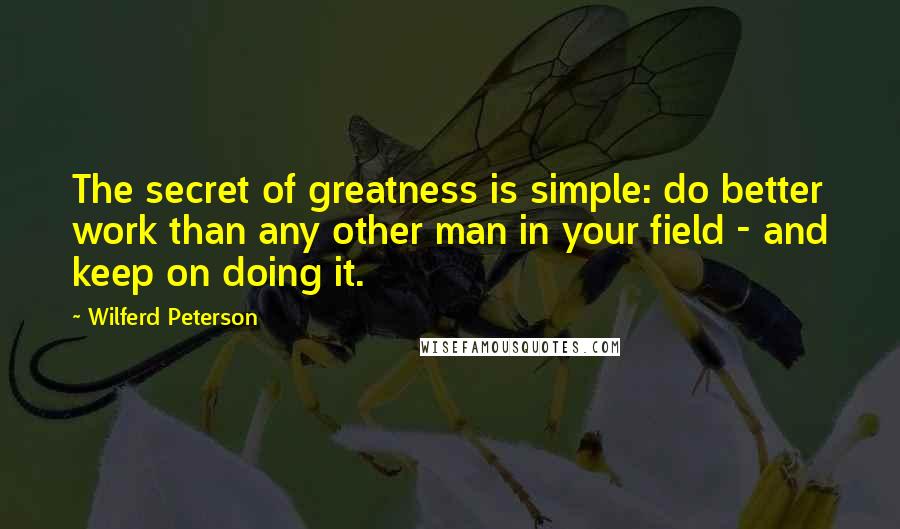 Wilferd Peterson Quotes: The secret of greatness is simple: do better work than any other man in your field - and keep on doing it. 