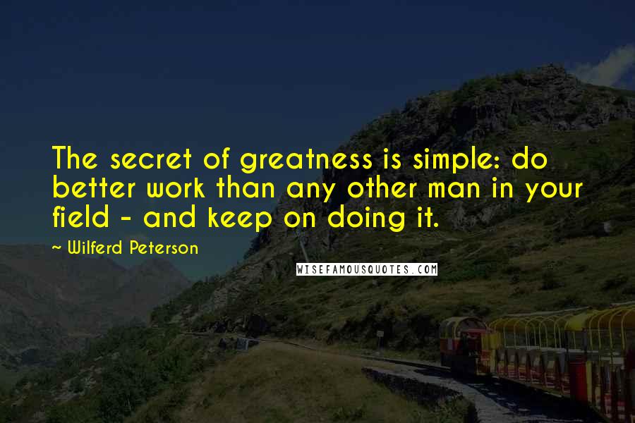 Wilferd Peterson Quotes: The secret of greatness is simple: do better work than any other man in your field - and keep on doing it. 