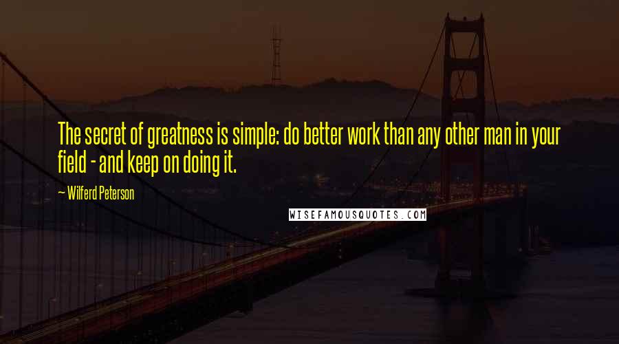 Wilferd Peterson Quotes: The secret of greatness is simple: do better work than any other man in your field - and keep on doing it. 