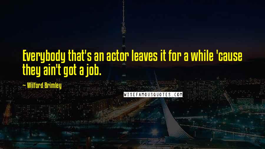 Wilford Brimley Quotes: Everybody that's an actor leaves it for a while 'cause they ain't got a job.