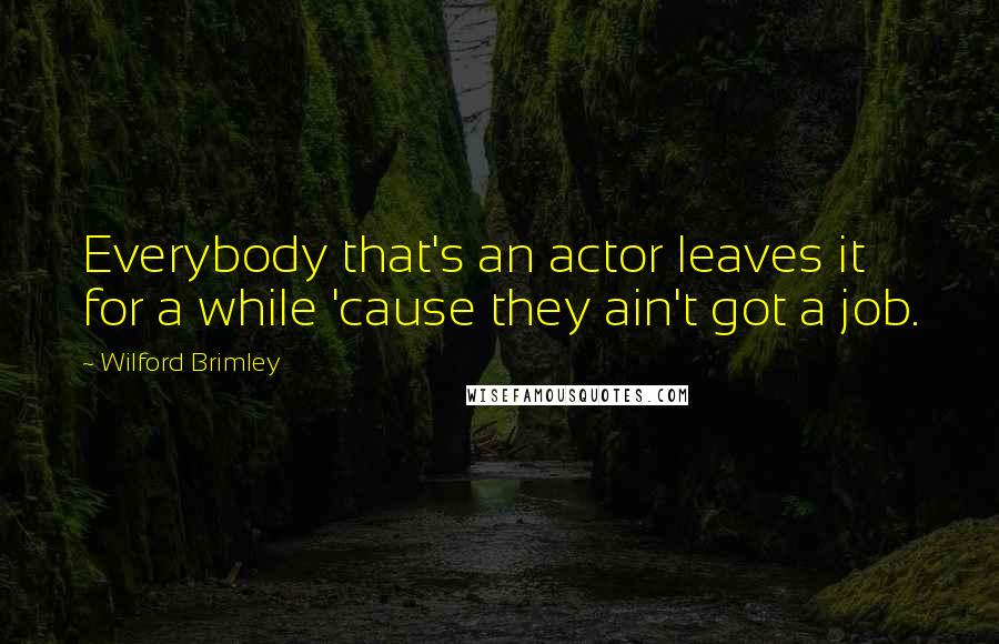 Wilford Brimley Quotes: Everybody that's an actor leaves it for a while 'cause they ain't got a job.