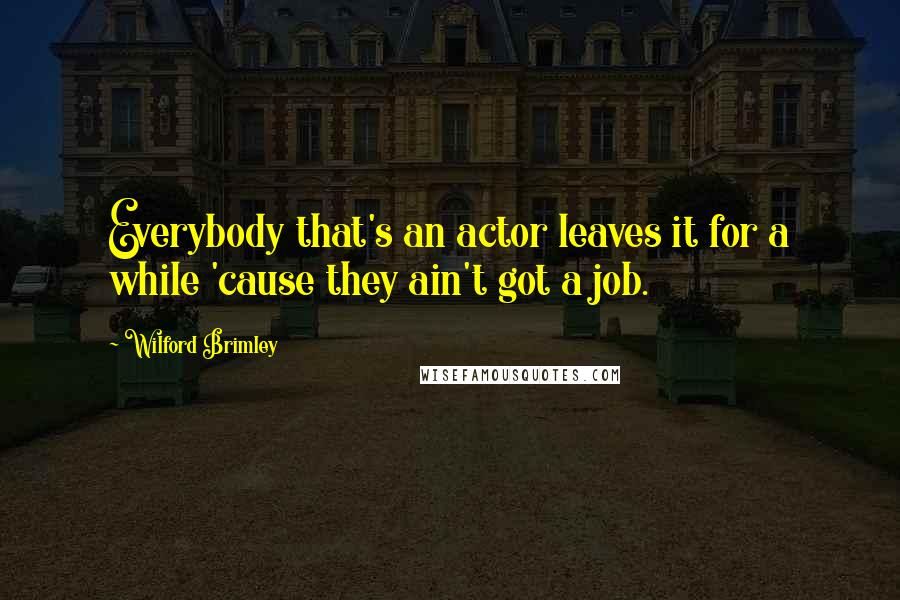 Wilford Brimley Quotes: Everybody that's an actor leaves it for a while 'cause they ain't got a job.