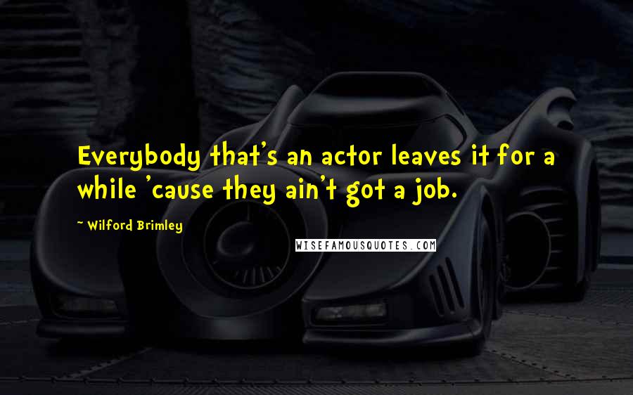 Wilford Brimley Quotes: Everybody that's an actor leaves it for a while 'cause they ain't got a job.