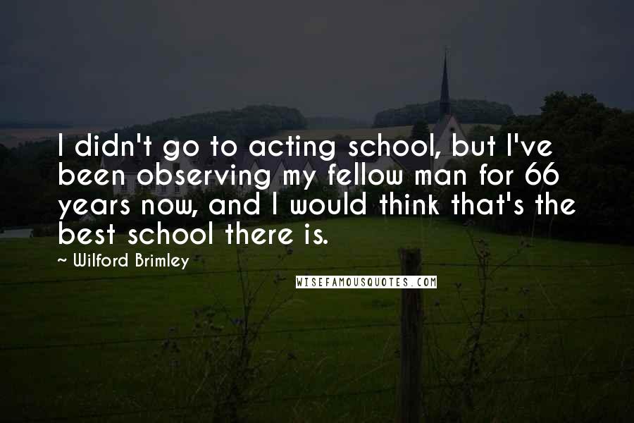 Wilford Brimley Quotes: I didn't go to acting school, but I've been observing my fellow man for 66 years now, and I would think that's the best school there is.