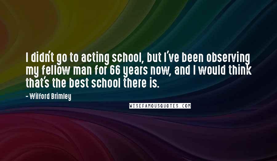 Wilford Brimley Quotes: I didn't go to acting school, but I've been observing my fellow man for 66 years now, and I would think that's the best school there is.