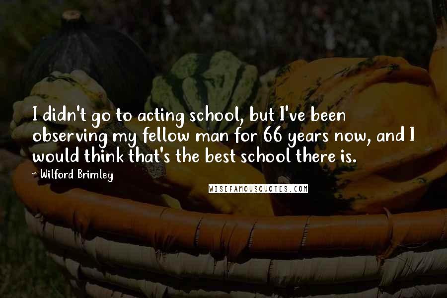 Wilford Brimley Quotes: I didn't go to acting school, but I've been observing my fellow man for 66 years now, and I would think that's the best school there is.