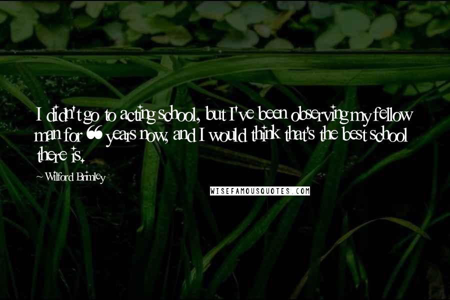 Wilford Brimley Quotes: I didn't go to acting school, but I've been observing my fellow man for 66 years now, and I would think that's the best school there is.