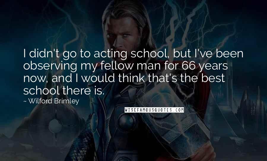 Wilford Brimley Quotes: I didn't go to acting school, but I've been observing my fellow man for 66 years now, and I would think that's the best school there is.