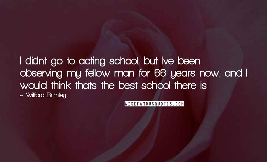 Wilford Brimley Quotes: I didn't go to acting school, but I've been observing my fellow man for 66 years now, and I would think that's the best school there is.