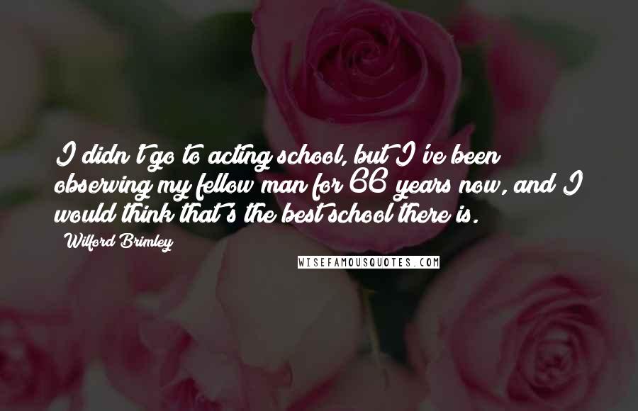 Wilford Brimley Quotes: I didn't go to acting school, but I've been observing my fellow man for 66 years now, and I would think that's the best school there is.