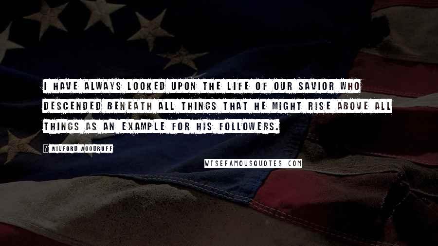 Wilford Woodruff Quotes: I have always looked upon the life of our Savior who descended beneath all things that He might rise above all things as an example for His followers.