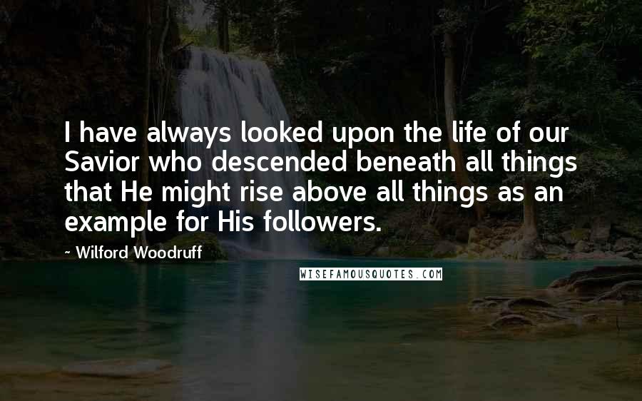 Wilford Woodruff Quotes: I have always looked upon the life of our Savior who descended beneath all things that He might rise above all things as an example for His followers.