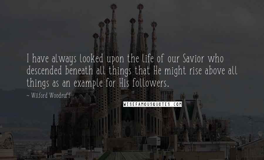 Wilford Woodruff Quotes: I have always looked upon the life of our Savior who descended beneath all things that He might rise above all things as an example for His followers.