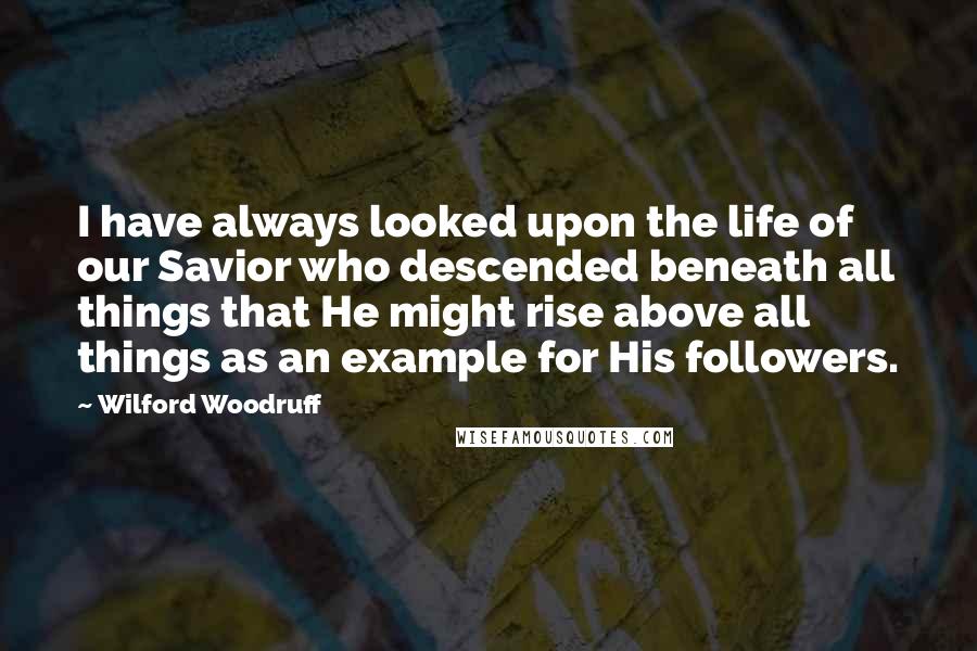 Wilford Woodruff Quotes: I have always looked upon the life of our Savior who descended beneath all things that He might rise above all things as an example for His followers.