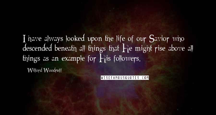 Wilford Woodruff Quotes: I have always looked upon the life of our Savior who descended beneath all things that He might rise above all things as an example for His followers.