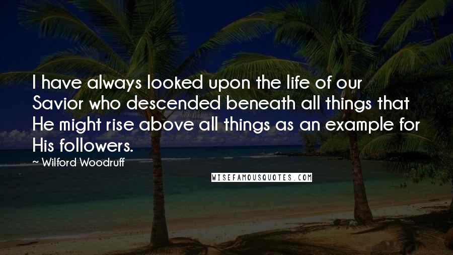 Wilford Woodruff Quotes: I have always looked upon the life of our Savior who descended beneath all things that He might rise above all things as an example for His followers.