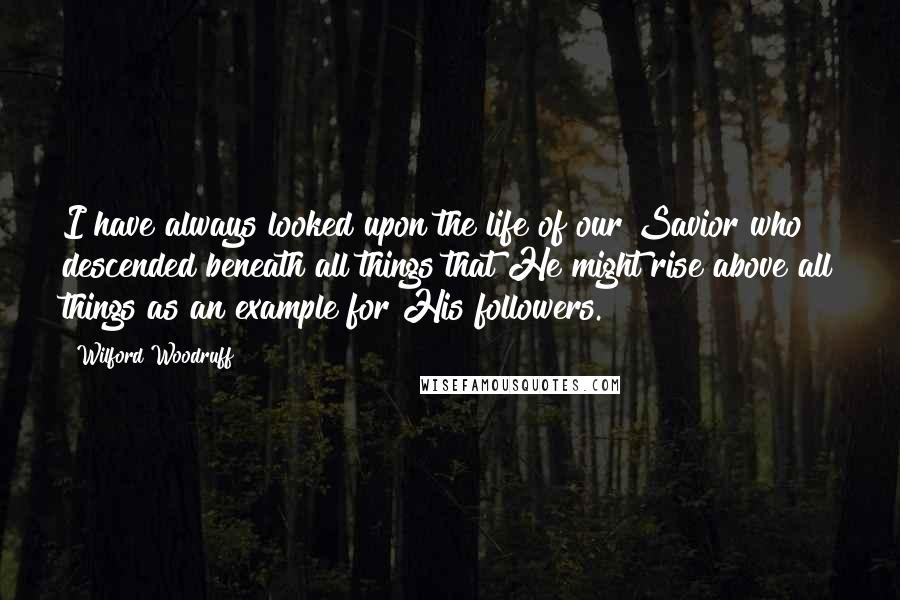 Wilford Woodruff Quotes: I have always looked upon the life of our Savior who descended beneath all things that He might rise above all things as an example for His followers.