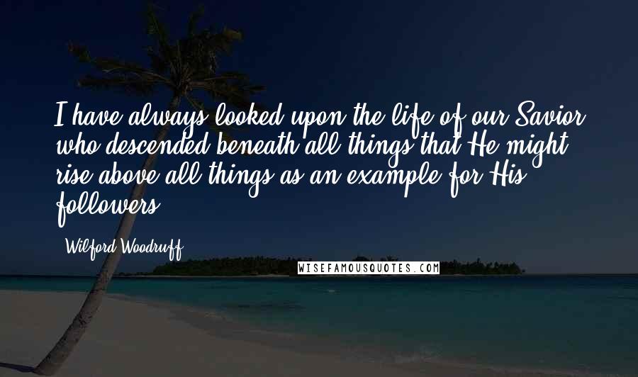 Wilford Woodruff Quotes: I have always looked upon the life of our Savior who descended beneath all things that He might rise above all things as an example for His followers.