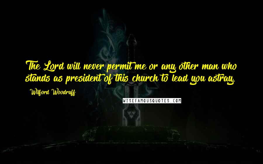 Wilford Woodruff Quotes: The Lord will never permit me or any other man who stands as president of this church to lead you astray.