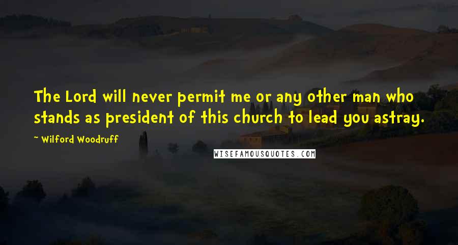 Wilford Woodruff Quotes: The Lord will never permit me or any other man who stands as president of this church to lead you astray.