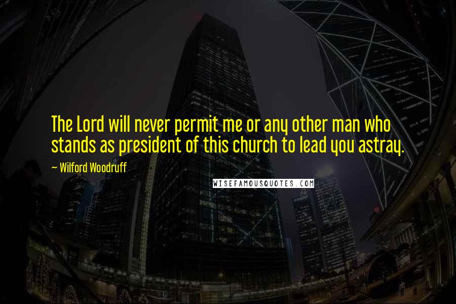 Wilford Woodruff Quotes: The Lord will never permit me or any other man who stands as president of this church to lead you astray.