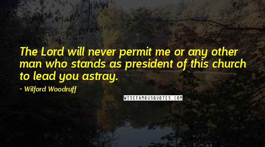 Wilford Woodruff Quotes: The Lord will never permit me or any other man who stands as president of this church to lead you astray.