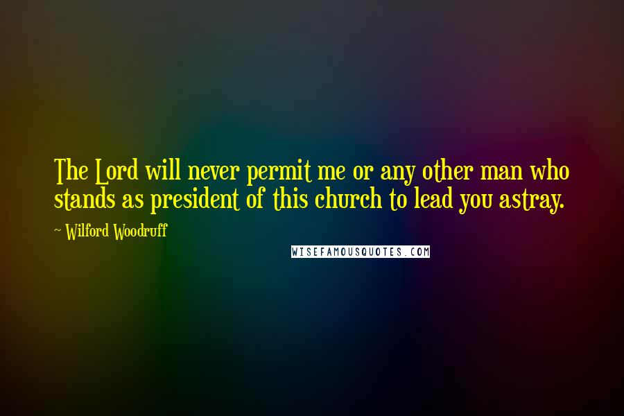 Wilford Woodruff Quotes: The Lord will never permit me or any other man who stands as president of this church to lead you astray.