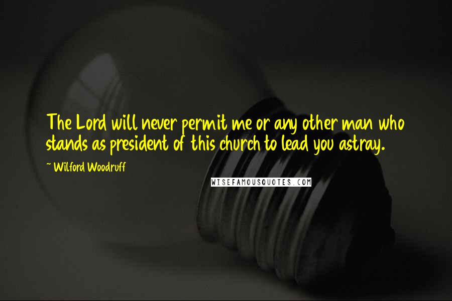 Wilford Woodruff Quotes: The Lord will never permit me or any other man who stands as president of this church to lead you astray.