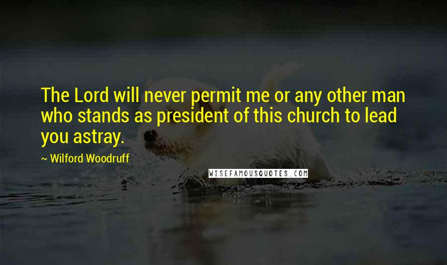 Wilford Woodruff Quotes: The Lord will never permit me or any other man who stands as president of this church to lead you astray.