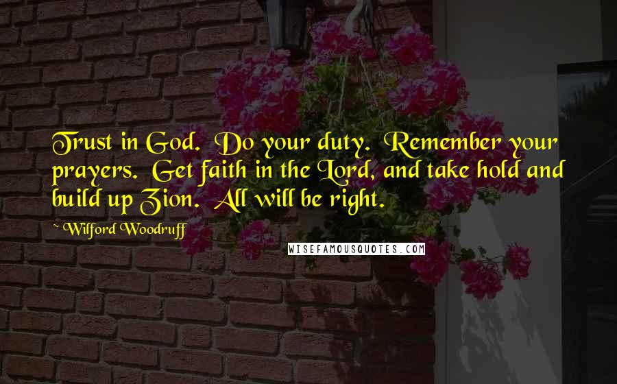 Wilford Woodruff Quotes: Trust in God.  Do your duty.  Remember your prayers.  Get faith in the Lord, and take hold and build up Zion.  All will be right.