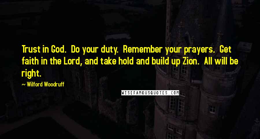 Wilford Woodruff Quotes: Trust in God.  Do your duty.  Remember your prayers.  Get faith in the Lord, and take hold and build up Zion.  All will be right.