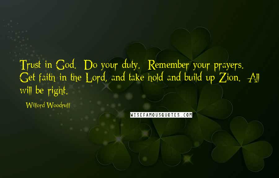 Wilford Woodruff Quotes: Trust in God.  Do your duty.  Remember your prayers.  Get faith in the Lord, and take hold and build up Zion.  All will be right.