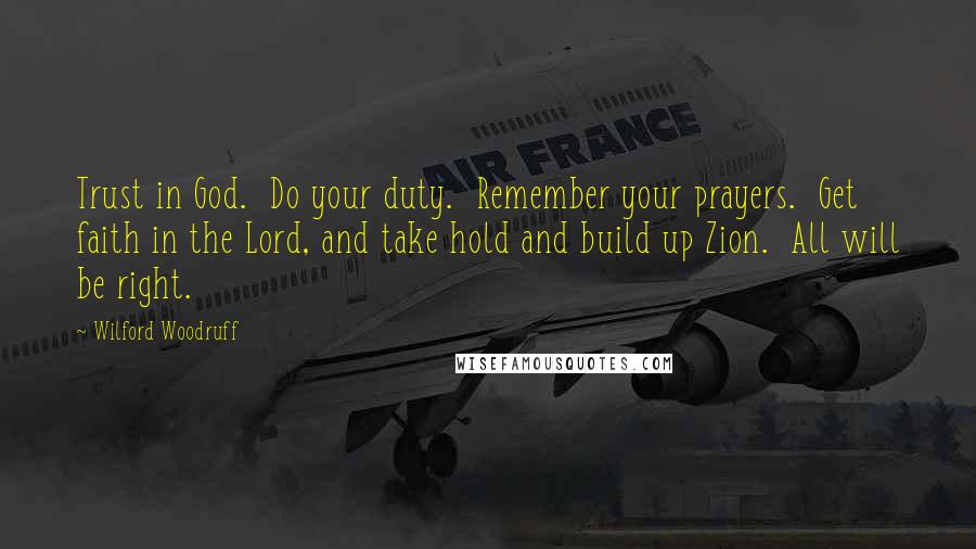 Wilford Woodruff Quotes: Trust in God. Do your duty. Remember your prayers. Get faith in the Lord, and take hold and build up Zion. All will be right.