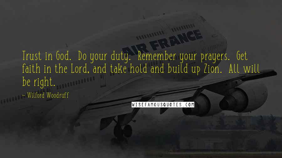 Wilford Woodruff Quotes: Trust in God.  Do your duty.  Remember your prayers.  Get faith in the Lord, and take hold and build up Zion.  All will be right.