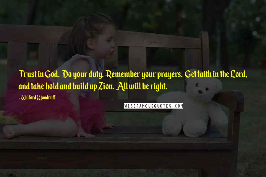 Wilford Woodruff Quotes: Trust in God.  Do your duty.  Remember your prayers.  Get faith in the Lord, and take hold and build up Zion.  All will be right.