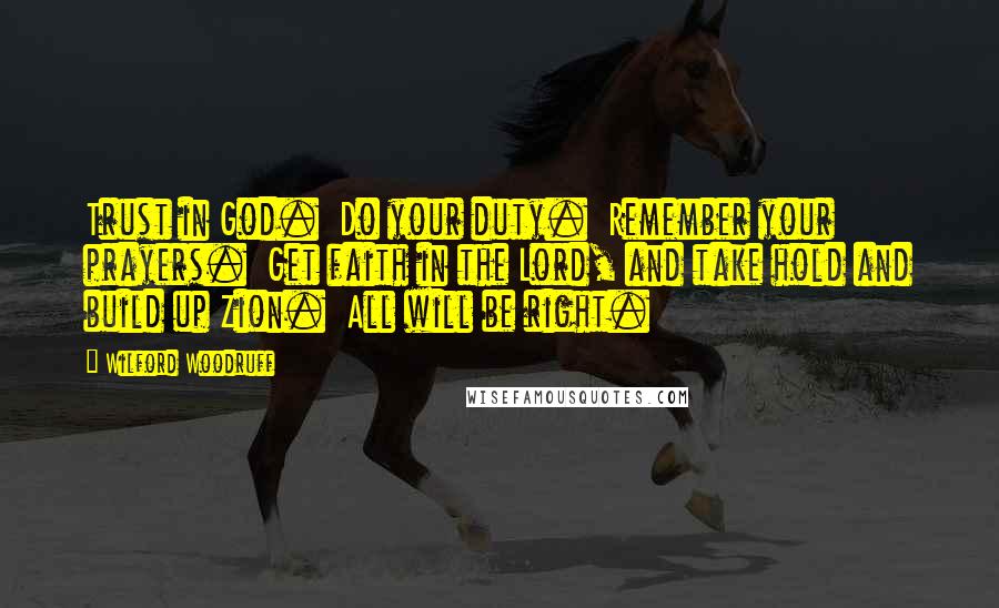 Wilford Woodruff Quotes: Trust in God.  Do your duty.  Remember your prayers.  Get faith in the Lord, and take hold and build up Zion.  All will be right.
